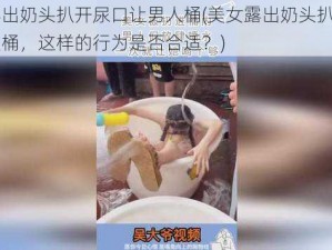 美女露出奶头扒开尿口让男人桶(美女露出奶头扒开尿口让男人桶，这样的行为是否合适？)