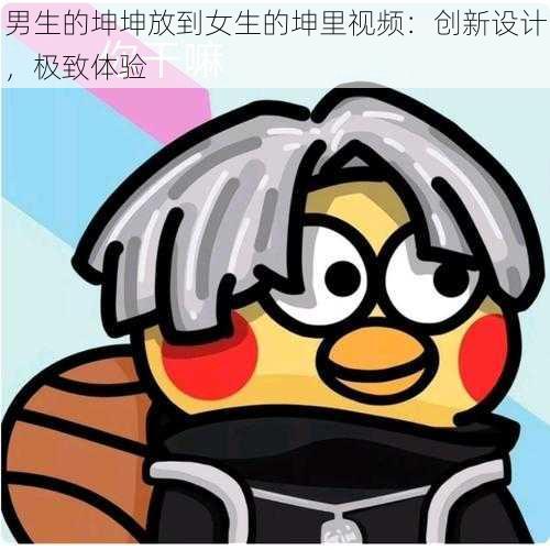 男生的坤坤放到女生的坤里视频:创新设计,极致体验