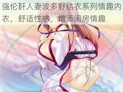 强伦姧人妻波多野结衣系列情趣内衣,舒适性感,增添闺房情趣