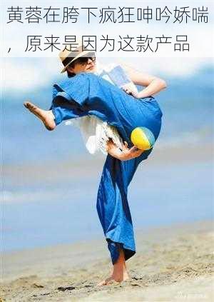 黄蓉在胯下疯狂呻吟娇喘,原来是因为这款产品