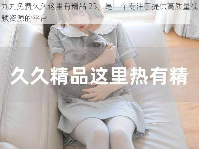 九九免费久久这里有精品 23,是一个专注于提供高质量视频资源的平台