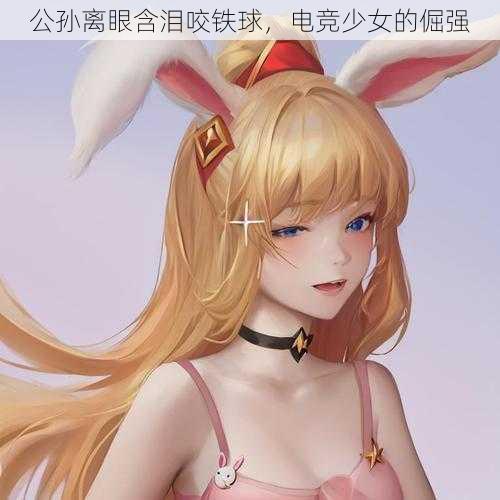 公孙离眼含泪咬铁球,电竞少女的倔强
