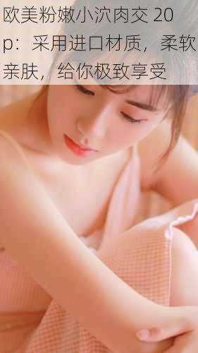 欧美粉嫩小泬肉交 20p:采用进口材质,柔软亲肤,给你极致享受