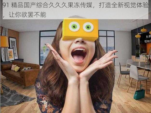 91 精品国产综合久久久果冻传媒,打造全新视觉体验,让你欲罢不能