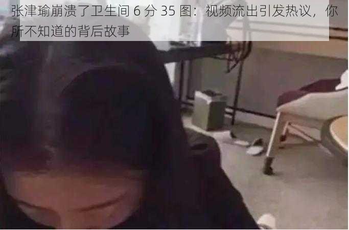 张津瑜崩溃了卫生间 6 分 35 图：视频流出引发热议，你所不知道的背后故事