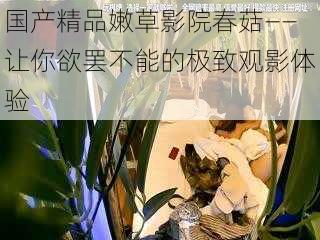 国产精品嫩草影院春菇——让你欲罢不能的极致观影体验