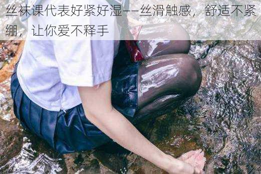 丝袜课代表好紧好湿——丝滑触感,舒适不紧绷,让你爱不释手
