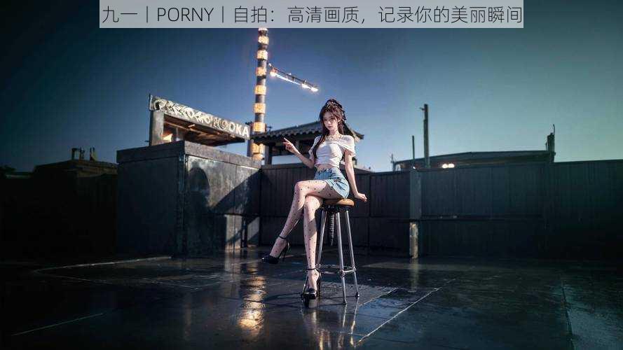 九一丨PORNY丨自拍:高清画质,记录你的美丽瞬间