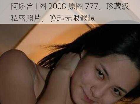 阿娇含 J 图 2008 原图 777，珍藏级私密照片，唤起无限遐想