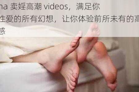 chna 卖婬高潮 videos，满足你对性爱的所有幻想，让你体验前所未有的高潮快感