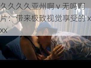 久久久久亚州啊 v 无吗啊片：带来极致视觉享受的 xxx