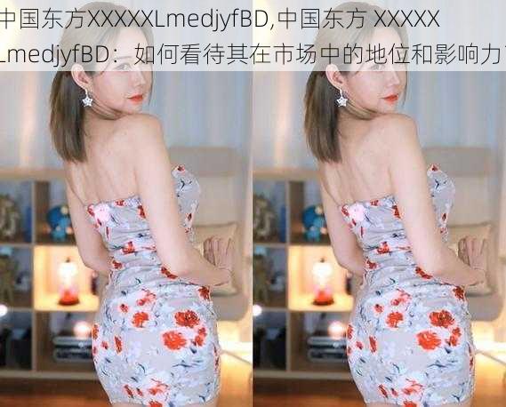 中国东方XXXXXLmedjyfBD,中国东方 XXXXXLmedjyfBD：如何看待其在市场中的地位和影响力？