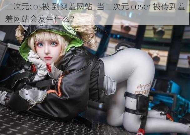 二次元cos被 到爽羞网站_当二次元 coser 被传到羞羞网站会发生什么？