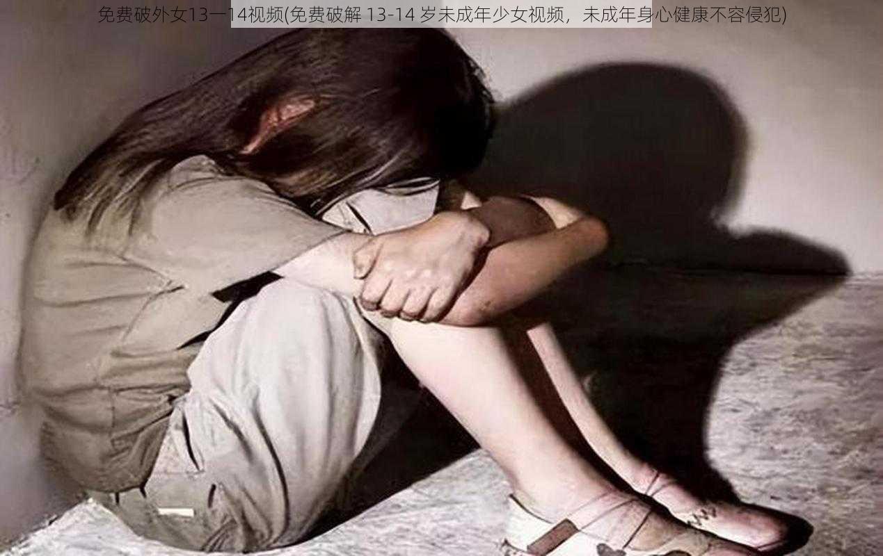 免费破外女13一14视频(免费破解 13-14 岁未成年少女视频，未成年身心健康不容侵犯)