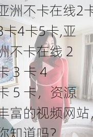 亚洲不卡在线2卡3卡4卡5卡,亚洲不卡在线 2 卡 3 卡 4 卡 5 卡，资源丰富的视频网站，你知道吗？