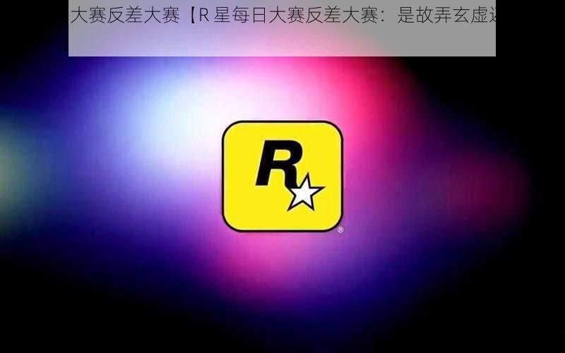 R星每日大赛反差大赛【R 星每日大赛反差大赛：是故弄玄虚还是另有乾坤？】