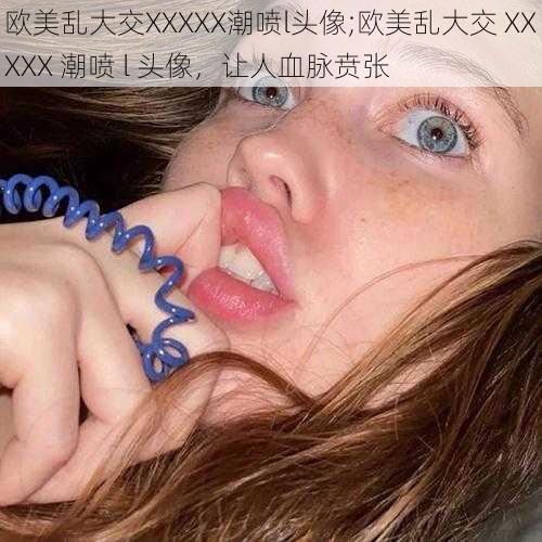 欧美乱大交XXXXX潮喷l头像;欧美乱大交 XXXXX 潮喷 l 头像，让人血脉贲张