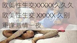 欧美性生交XXXXX久久久 欧美性生交 XXXXX 久别重逢激情一夜