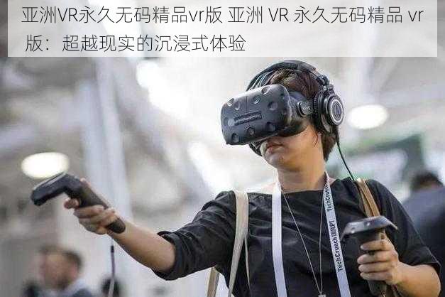 亚洲VR永久无码精品vr版 亚洲 VR 永久无码精品 vr 版：超越现实的沉浸式体验