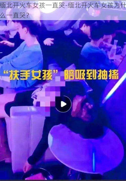 缅北开火车女孩一直哭-缅北开火车女孩为什么一直哭?