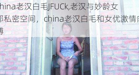china老汉白毛JFUCk,老汉与妙龄女郎私密空间,china老汉白毛和女优激情肉搏