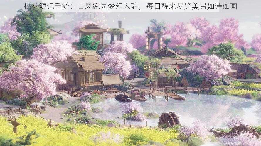 桃花源记手游：古风家园梦幻入驻，每日醒来尽览美景如诗如画