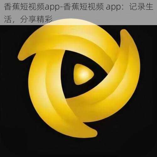 香蕉短视频app-香蕉短视频 app：记录生活，分享精彩