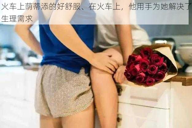 火车上荫蒂添的好舒服、在火车上，他用手为她解决了生理需求