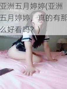 亚洲五月婷婷(亚洲五月婷婷，真的有那么好看吗？)